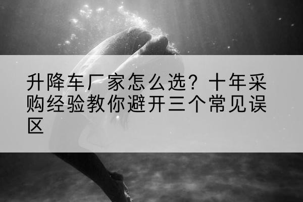株洲升降车厂家-怎么选？十年采购经验教你避开三个常见误区