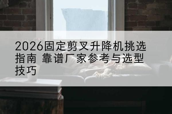株洲固定剪叉升降机厂家推荐-2026固定剪叉升降机挑选指南 靠谱厂家参考与选型技巧