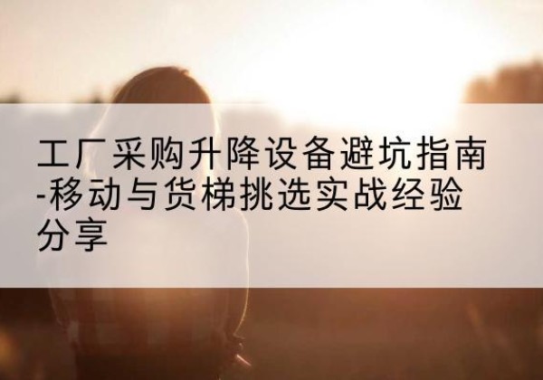 株洲移动式升降机怎么选-工厂采购升降设备避坑指南-移动与货梯挑选实战经验分享