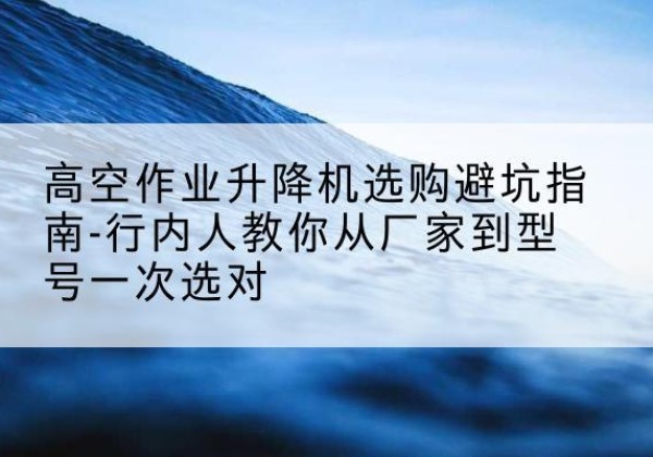株洲升降平台厂家-高空作业升降机选购避坑指南-行内人教你从厂家到型号一次选对