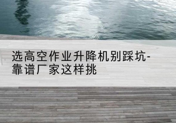 株洲剪叉式升降机厂家-选高空作业升降机别踩坑-靠谱厂家这样挑
