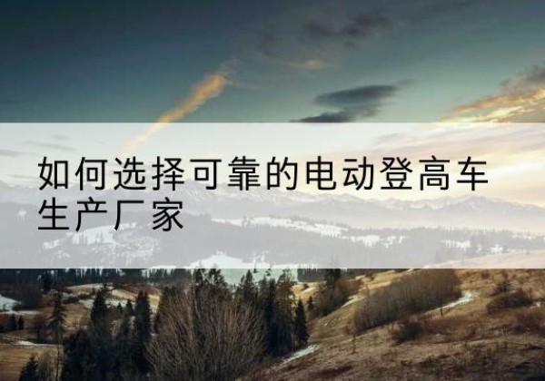 株洲电动登高车厂家-如何选择可靠的电动登高车生产厂家