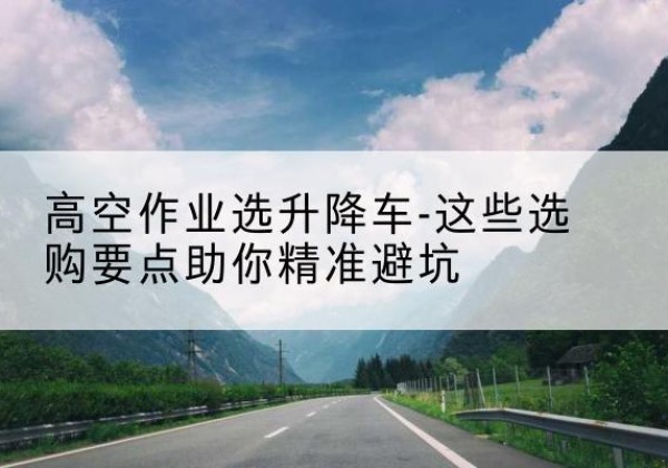 株洲升降车厂家-高空作业选升降车-这些选购要点助你*避坑