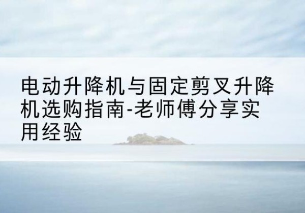 株洲电动升降机怎么选-电动升降机与固定剪叉升降机选购指南-老师傅分享实用经验