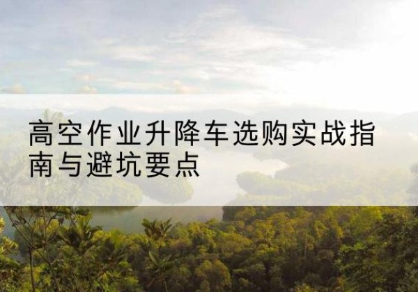 株洲升降车怎么选-高空作业升降车选购实战指南与避坑要点