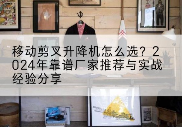 株洲升降平台厂家推荐-移动剪叉升降机怎么选？2024年靠谱厂家推荐与实战经验分享
