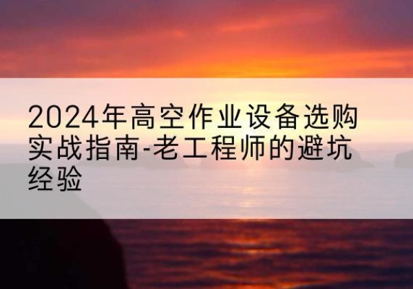 株洲高空作业升降机厂家推荐-2024年高空作业设备选购实战指南-老工程师的避坑经验