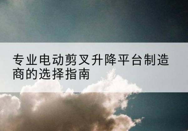株洲电动剪叉升降平台厂家-专业电动剪叉升降平台制造商的选择指南