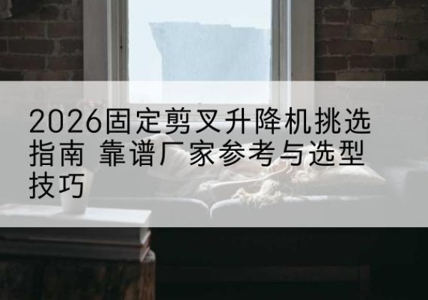株洲固定剪叉升降机厂家推荐-2026固定剪叉升降机挑选指南 靠谱厂家参考与选型技巧